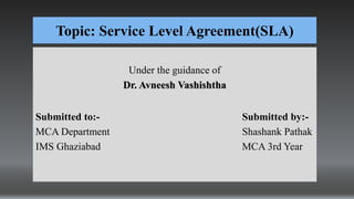Topic: Service Level Agreement(SLA)
Under the guidance of
Dr. Avneesh Vashishtha
Submitted to:- Submitted by:-
MCA Department Shashank Pathak
IMS Ghaziabad MCA 3rd Year
 