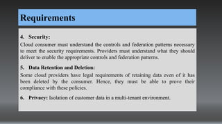 Requirements
4. Security:
Cloud consumer must understand the controls and federation patterns necessary
to meet the security requirements. Providers must understand what they should
deliver to enable the appropriate controls and federation patterns.
5. Data Retention and Deletion:
Some cloud providers have legal requirements of retaining data even of it has
been deleted by the consumer. Hence, they must be able to prove their
compliance with these policies.
6. Privacy: Isolation of customer data in a multi-tenant environment.
 