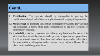 Contd..
11. Certification: The provider should be responsible in proving the
certification of any kind of data or applications and keeping its up-to date.
12. Monitoring: To eliminate the conflict of interest between the provider and
the consumer, a neural third-party organization is the best solution to
monitor performance.
13. Auditability: As the consumers are liable to any breaches that occur, it is
vital that they should be able to audit provider’s systems and procedures.
An SLA should make it clear how and when those audits take place.
Because audits are disruptive and expensive, the provider will most likely
place limits and charges on them.
 