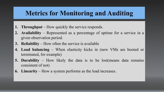 Metrics for Monitoring and Auditing
1. Throughput – How quickly the service responds.
2. Availability – Represented as a percentage of uptime for a service in a
given observation period.
3. Reliability – How often the service is available
4. Load balancing – When elasticity kicks in (new VMs are booted or
terminated, for example)
5. Durability – How likely the data is to be lost(means data remains
consistent of not)
6. Linearity – How a system performs as the load increases.
 
