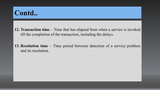 Contd..
12. Transaction time – Time that has elapsed from when a service is invoked
till the completion of the transaction, including the delays.
13. Resolution time – Time period between detection of a service problem
and its resolution.
 
