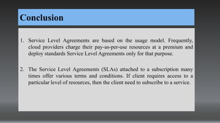 Conclusion
1. Service Level Agreements are based on the usage model. Frequently,
cloud providers charge their pay-as-per-use resources at a premium and
deploy standards Service Level Agreements only for that purpose.
2. The Service Level Agreements (SLAs) attached to a subscription many
times offer various terms and conditions. If client requires access to a
particular level of resources, then the client need to subscribe to a service.
 