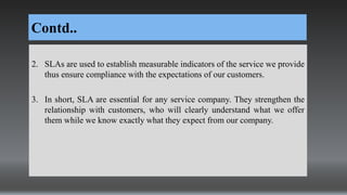 Contd..
2. SLAs are used to establish measurable indicators of the service we provide
thus ensure compliance with the expectations of our customers.
3. In short, SLA are essential for any service company. They strengthen the
relationship with customers, who will clearly understand what we offer
them while we know exactly what they expect from our company.
 