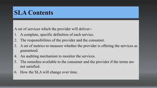 SLA Contents
A set of services which the provider will deliver:-
1. A complete, specific definition of each service.
2. The responsibilities of the provider and the consumer.
3. A set of metrics to measure whether the provider is offering the services as
guaranteed.
4. An auditing mechanism to monitor the services.
5. The remedies available to the consumer and the provider if the terms are
not satisfied.
6. How the SLA will change over time.
 
