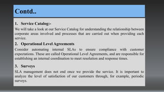 Contd..
1. Service Catalog:-
We will take a look at our Service Catalog for understanding the relationship between
corporate areas involved and processes that are carried out when providing each
service.
2. Operational Level Agreements
Consider automating internal SLAs to ensure compliance with customer
expectations. These are called Operational Level Agreements, and are responsible for
establishing an internal coordination to meet resolution and response times.
3. Surveys
SLA management does not end once we provide the service. It is important to
analyze the level of satisfaction of our customers through, for example, periodic
surveys.
 