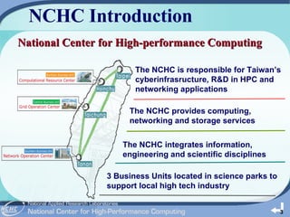 NCHC Introduction The NCHC is responsible for Taiwan’s cyberinfrasructure, R&D in HPC and networking applications 3 Business Units located in science parks to support local high tech industry The NCHC integrates information, engineering and scientific disciplines The NCHC provides computing, networking and storage services National Center for High-performance Computing 