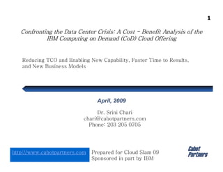 1

   Confronting the Data Center Crisis: A Cost - Benefit Analysis of the
            IBM Computing on Demand (CoD) Cloud Offering


   Reducing TCO and Enabling New Capability, Faster Time to Results,
   and New Business Models




                                 April, 2009

                                Dr. Srini Chari
                           chari@cabotpartners.com
                             Phone: 203 205 0705



                                                                   Cabot
http://www.cabotpartners.com   Prepared for Cloud Slam 09
                                                                   Partners
                               Sponsored in part by IBM
 