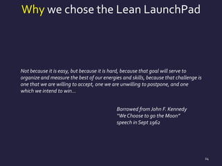 Why we chose the Lean LaunchPad
24
Not because it is easy, but because it is hard, because that goal will serve to
organize and measure the best of our energies and skills, because that challenge is
one that we are willing to accept, one we are unwilling to postpone, and one
which we intend to win…
Borrowed from John F. Kennedy
“We Choose to go the Moon”
speech in Sept 1962
 