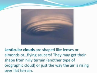 Lenticular clouds are shaped like lenses or almonds or...flying saucers! They may get their shape from hilly terrain (another type of orographic cloud) or just the way the air is rising over flat terrain.