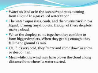 Water on land or in the ocean evaporates, turning from a liquid to a gas called water vapor. The water vapor rises, cools, and then turns back into a liquid, forming tiny droplets. Enough of these droplets make a cloud. When the droplets come together, they combine to form bigger droplets. When they get big enough, they fall to the ground as rain. Or, if it's very cold, they freeze and come down as snow or sleet or hail. Meanwhile, the wind may have blown the cloud a long distance from where its water started.