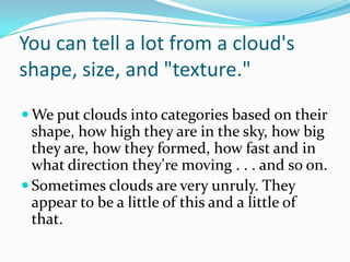 You can tell a lot from a cloud's shape, size, and "texture."We put clouds into categories based on their shape, how high they are in the sky, how big they are, how they formed, how fast and in what direction they're moving . . . and so on. Sometimes clouds are very unruly. They appear to be a little of this and a little of that. 