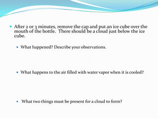 After 2 or 3 minutes, remove the cap and put an ice cube over the mouth of the bottle.  There should be a cloud just below the ice cube. What happened? Describe your observations.  What happens to the air filled with water vapor when it is cooled?   What two things must be present for a cloud to form?