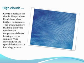 High clouds ...Cirrus clouds are ice clouds. They can look like delicate white feathers or streamers. They are always more than five kilometres up where the temperature is below freezing, even in summer. Wind currents twist and spread the ice crystals into wispy strands.