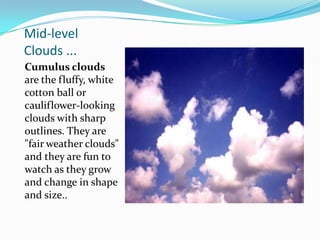 Mid-level Clouds ...Cumulus clouds are the fluffy, white cotton ball or cauliflower-looking clouds with sharp outlines. They are "fair weather clouds" and they are fun to watch as they grow and change in shape and size..