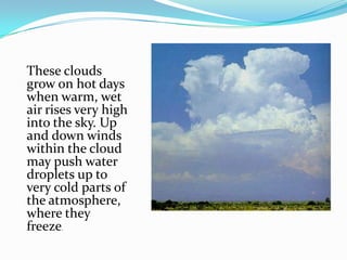 These clouds grow on hot days when warm, wet air rises very high into the sky. Up and down winds within the cloud may push water droplets up to very cold parts of the atmosphere, where they freeze.