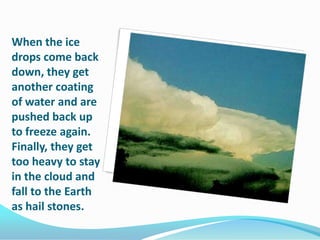 When the ice drops come back down, they get another coating of water and are pushed back up to freeze again. Finally, they get too heavy to stay in the cloud and fall to the Earth as hail stones.