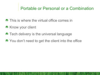 Portable or Personal or a Combination
This is where the virtual office comes in
Know your client
Tech delivery is the universal language
You don’t need to get the client into the office
 
