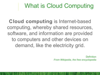 What is Cloud Computing
Cloud computing is Internet-based
computing, whereby shared resources,
software, and information are provided
to computers and other devices on
demand, like the electricity grid.
Definition
From Wikipedia, the free encyclopedia
 