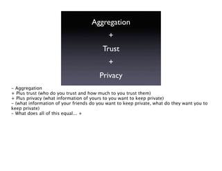 Aggregation
                                            +
                                         Trust
                                            +
                                        Privacy
- Aggregation
+ Plus trust (who do you trust and how much to you trust them)
+ Plus privacy (what information of yours to you want to keep private)
- (what information of your friends do you want to keep private, what do they want you to
keep private)
- What does all of this equal... +
 