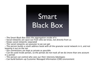 Smart
                             Black Box
- The Smart Black Box does the aggregation inside of it
- Social networks are spun out from who we know, not directly from us
- Keeps social networks separated
- The social networks are granular to we can get
- The person builds a smart address book with all the granular social network in it, and not
keeping it out on the net
- Our connections are kept as private as possible
- Can be used inside portals, so the portals do not track all we do (more than one account
in a portal)
- The person can control who sees our their interests/ideologies
- Can build bottom-up Customer Managed Information (CMI) environment
 