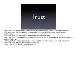Trust
- We trust the people whose information (recommendations and preferences) we use
- We also trust the the systems to aggregate, ﬁlter, and recommend based on our
preferences
- We trust that our preferences and desires will be respected
- We trust the preferences and desires will be respected of those people whose information
and media we use
- We trust that we have control over what we share, what we seek, and what we retain
- We trust that services will respect our wishes
- This trust of our wishes is related to... +
 