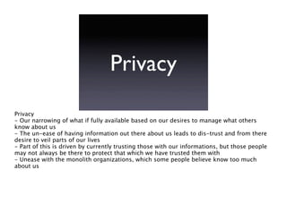Privacy
Privacy
- Our narrowing of what if fully available based on our desires to manage what others
know about us
- The un-ease of having information out there about us leads to dis-trust and from there
desire to veil parts of our lives
- Part of this is driven by currently trusting those with our informations, but those people
may not always be there to protect that which we have trusted them with
- Unease with the monolith organizations, which some people believe know too much
about us
 