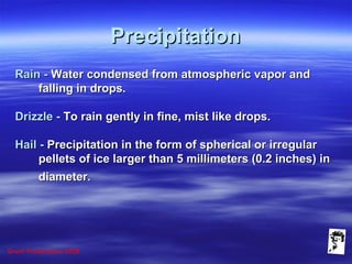 Grunt Productions 2008
PrecipitationPrecipitation
Rain -Rain - Water condensed from atmospheric vapor andWater condensed from atmospheric vapor and
falling in drops.falling in drops.
Drizzle -Drizzle - To rain gently in fine, mist like drops.To rain gently in fine, mist like drops.
Hail -Hail - Precipitation in the form of spherical or irregularPrecipitation in the form of spherical or irregular
pellets of ice larger than 5 millimeters (0.2 inches) inpellets of ice larger than 5 millimeters (0.2 inches) in
diameter.diameter.
 