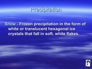 Grunt Productions 2008
PrecipitationPrecipitation
Snow -Snow - Frozen precipitation in the form ofFrozen precipitation in the form of
white or translucent hexagonal icewhite or translucent hexagonal ice
crystals that fall in soft, white flakes.crystals that fall in soft, white flakes.
 