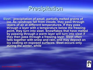 Grunt Productions 2008
PrecipitationPrecipitation
Sleet -Sleet - precipitation of small, partially melted grains ofprecipitation of small, partially melted grains of
ice. As raindrops fall from clouds, they pass throughice. As raindrops fall from clouds, they pass through
layers of air at different temperatures. If they passlayers of air at different temperatures. If they pass
through a layer with a temperature below the freezingthrough a layer with a temperature below the freezing
point, they turn into sleet. Snowflakes that have meltedpoint, they turn into sleet. Snowflakes that have melted
by passing through a warm layer will turn into sleet ifby passing through a warm layer will turn into sleet if
they then pass through a freezing layer. Sleet oftenthey then pass through a freezing layer. Sleet often
falls together with snow and rain, and may deposit anfalls together with snow and rain, and may deposit an
icy coating on exposed surfaces. Sleet occurs onlyicy coating on exposed surfaces. Sleet occurs only
during the winter, whileduring the winter, while
 