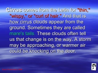 Grunt Productions 2008
CirrusCirrus comes from the Latin forcomes from the Latin for "thin,""thin,"
"wispy," or "curl of hair.""wispy," or "curl of hair." And that isAnd that is
how cirrus clouds appear from thehow cirrus clouds appear from the
ground. Sometimes they are calledground. Sometimes they are called
mare's tailsmare's tails.. These clouds often tellThese clouds often tell
us that change is on the way. A stormus that change is on the way. A storm
may be approaching, or warmer airmay be approaching, or warmer air
could be knocking on the door.could be knocking on the door.
 
