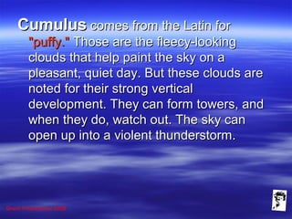 Grunt Productions 2008
CumulusCumulus comes from the Latin forcomes from the Latin for
"puffy.""puffy." Those are the fleecy-lookingThose are the fleecy-looking
clouds that help paint the sky on aclouds that help paint the sky on a
pleasant, quiet day. But these clouds arepleasant, quiet day. But these clouds are
noted for their strong verticalnoted for their strong vertical
development. They can form towers, anddevelopment. They can form towers, and
when they do, watch out. The sky canwhen they do, watch out. The sky can
open up into a violent thunderstorm.open up into a violent thunderstorm.
 