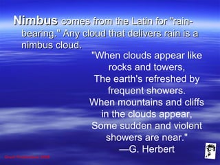 Grunt Productions 2008
NimbusNimbus comes from the Latin for "rain-comes from the Latin for "rain-
bearing." Any cloud that delivers rain is abearing." Any cloud that delivers rain is a
nimbus cloud.nimbus cloud.
"When clouds appear like
rocks and towers,
The earth's refreshed by
frequent showers.
When mountains and cliffs
in the clouds appear,
Some sudden and violent
showers are near."
—G. Herbert
 