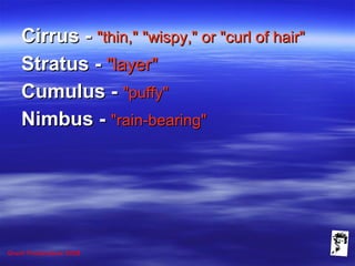 Grunt Productions 2008
Cirrus -Cirrus - "thin," "wispy," or "curl of hair""thin," "wispy," or "curl of hair"
Stratus -Stratus - "layer""layer"
Cumulus -Cumulus - "puffy""puffy"
Nimbus -Nimbus - "rain-bearing""rain-bearing"
 