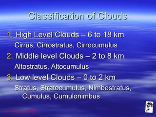 Grunt Productions 2008
Classification of CloudsClassification of Clouds
1.1. High Level Clouds – 6 to 18 kmHigh Level Clouds – 6 to 18 km
Cirrus, Cirrostratus, CirrocumulusCirrus, Cirrostratus, Cirrocumulus
2.2. Middle level Clouds – 2 to 8 kmMiddle level Clouds – 2 to 8 km
Altostratus, AltocumulusAltostratus, Altocumulus
3.3. Low level Clouds – 0 to 2 kmLow level Clouds – 0 to 2 km
Stratus, Stratocumulus, Nimbostratus,Stratus, Stratocumulus, Nimbostratus,
Cumulus, CumulonimbusCumulus, Cumulonimbus
 