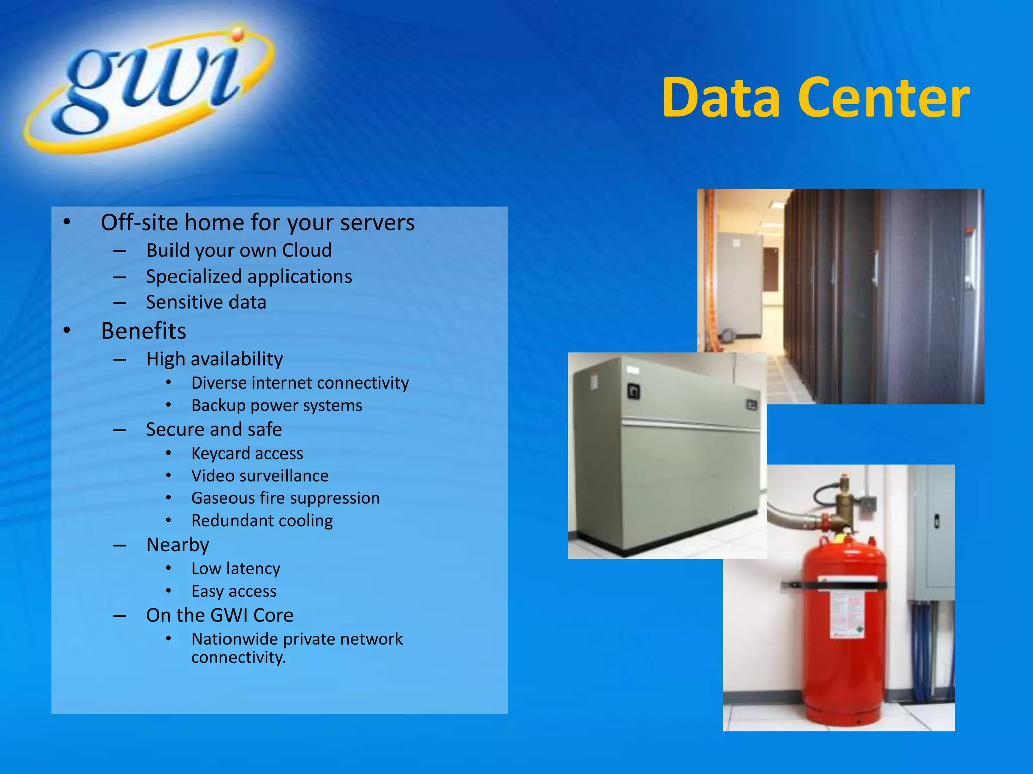 Data Center
•   Off-site home for your servers
     – Build your own Cloud
     – Specialized applications
     – Sensitive data
•   Benefits
     – High availability
          •    Diverse internet connectivity
          •    Backup power systems
     – Secure and safe
          •    Keycard access
          •    Video surveillance
          •    Gaseous fire suppression
          •    Redundant cooling
     – Nearby
          •    Low latency
          •    Easy access
     – On the GWI Core
          •    Nationwide private network
               connectivity.
 
