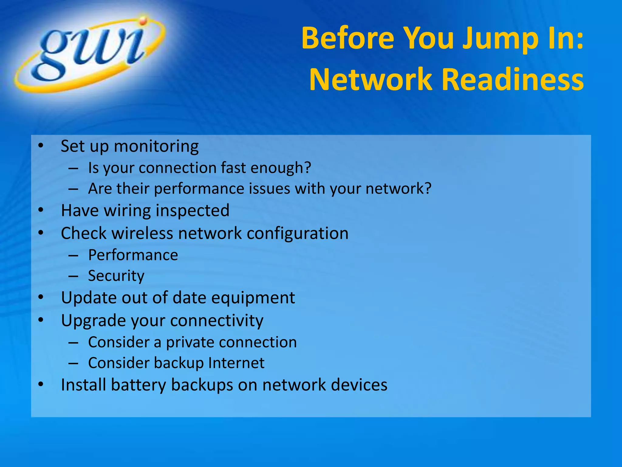 Before You Jump In:
                                     Network Readiness
• Set up monitoring
   – Is your connection fast enough?
   – Are their performance issues with your network?
• Have wiring inspected
• Check wireless network configuration
   – Performance
   – Security
• Update out of date equipment
• Upgrade your connectivity
   – Consider a private connection
   – Consider backup Internet
• Install battery backups on network devices
 