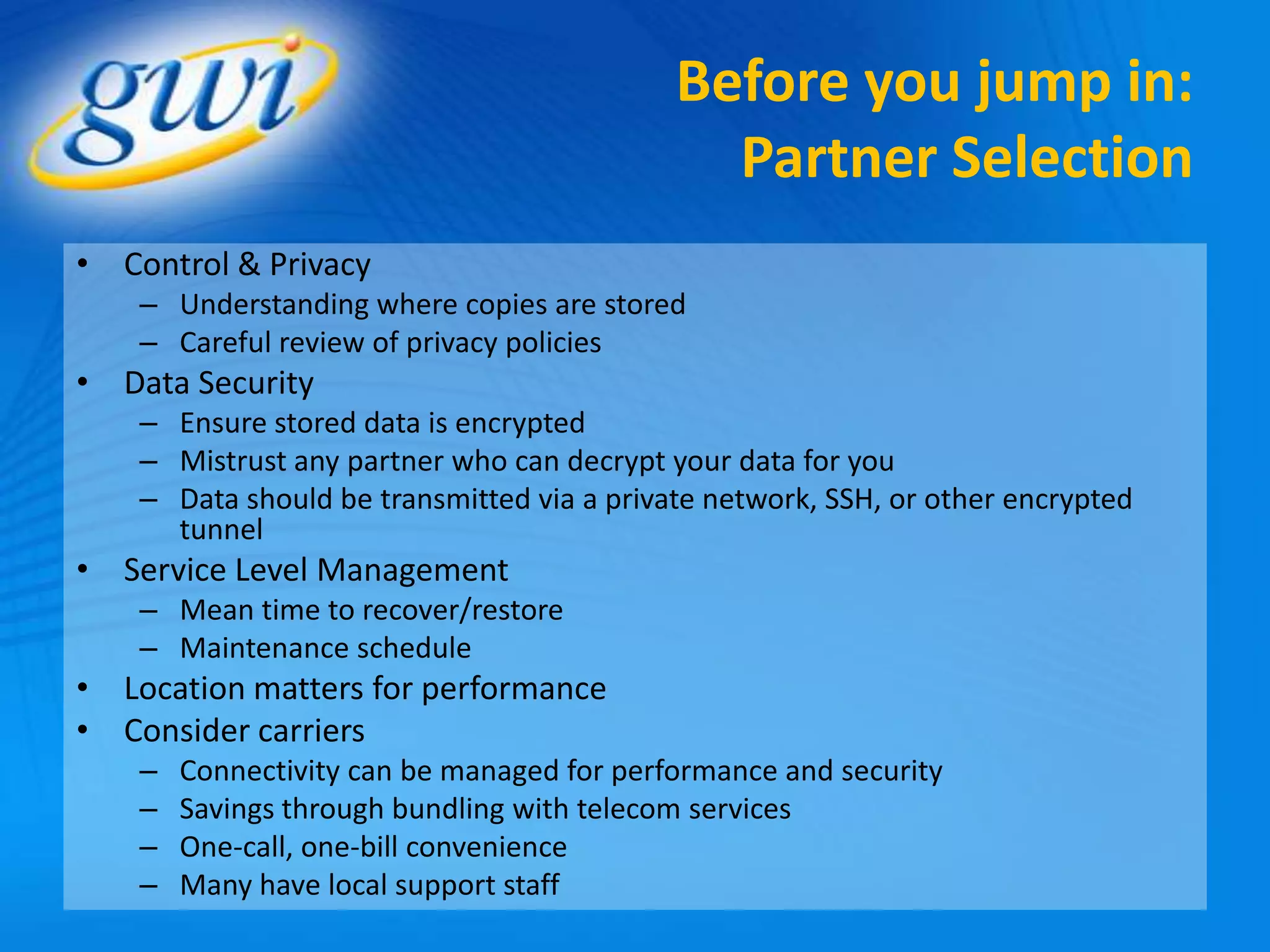 Before you jump in:
                                              Partner Selection
• Control & Privacy
    – Understanding where copies are stored
    – Careful review of privacy policies
• Data Security
    – Ensure stored data is encrypted
    – Mistrust any partner who can decrypt your data for you
    – Data should be transmitted via a private network, SSH, or other encrypted
      tunnel
• Service Level Management
    – Mean time to recover/restore
    – Maintenance schedule
• Location matters for performance
• Consider carriers
    –   Connectivity can be managed for performance and security
    –   Savings through bundling with telecom services
    –   One-call, one-bill convenience
    –   Many have local support staff
 