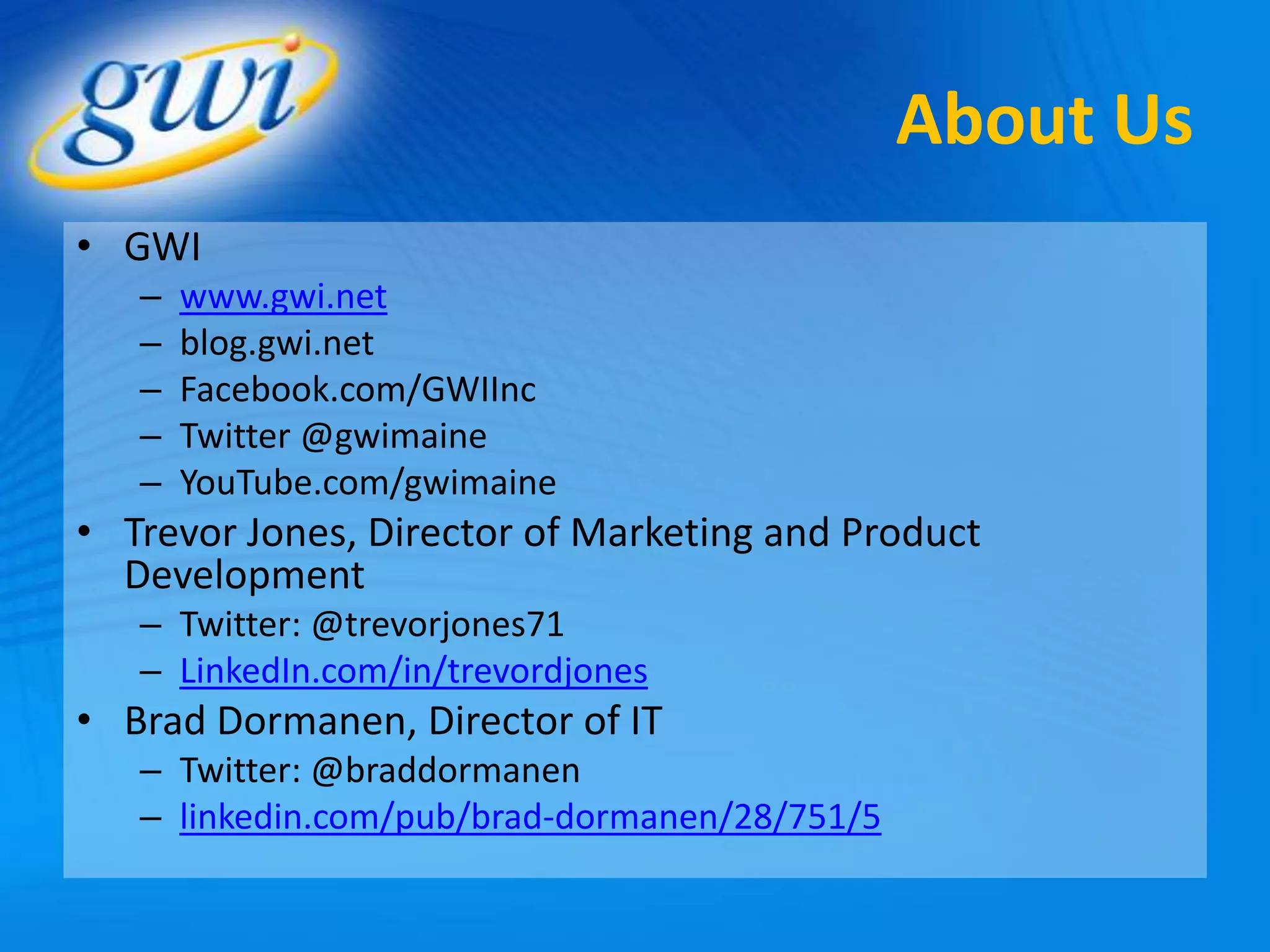 About Us
• GWI
   –   www.gwi.net
   –   blog.gwi.net
   –   Facebook.com/GWIInc
   –   Twitter @gwimaine
   –   YouTube.com/gwimaine
• Trevor Jones, Director of Marketing and Product
  Development
   – Twitter: @trevorjones71
   – LinkedIn.com/in/trevordjones
• Brad Dormanen, Director of IT
   – Twitter: @braddormanen
   – linkedin.com/pub/brad-dormanen/28/751/5
 