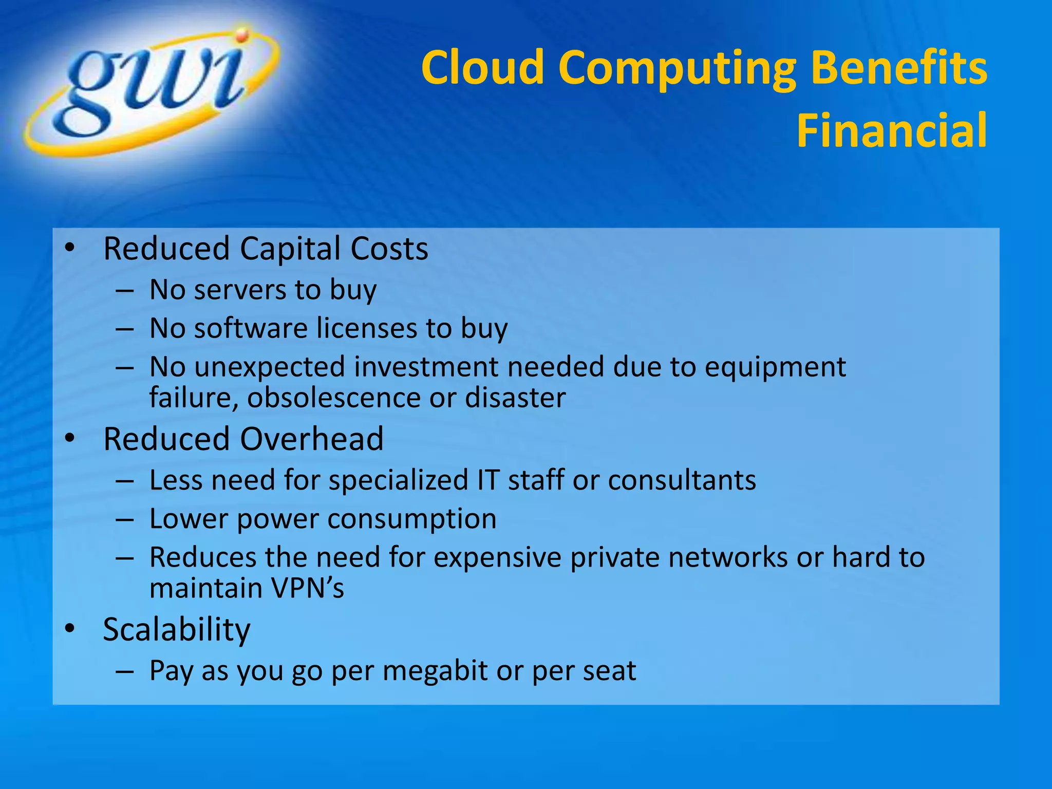 Cloud Computing Benefits
                                        Financial

• Reduced Capital Costs
   – No servers to buy
   – No software licenses to buy
   – No unexpected investment needed due to equipment
     failure, obsolescence or disaster
• Reduced Overhead
   – Less need for specialized IT staff or consultants
   – Lower power consumption
   – Reduces the need for expensive private networks or hard to
     maintain VPN’s
• Scalability
   – Pay as you go per megabit or per seat
 