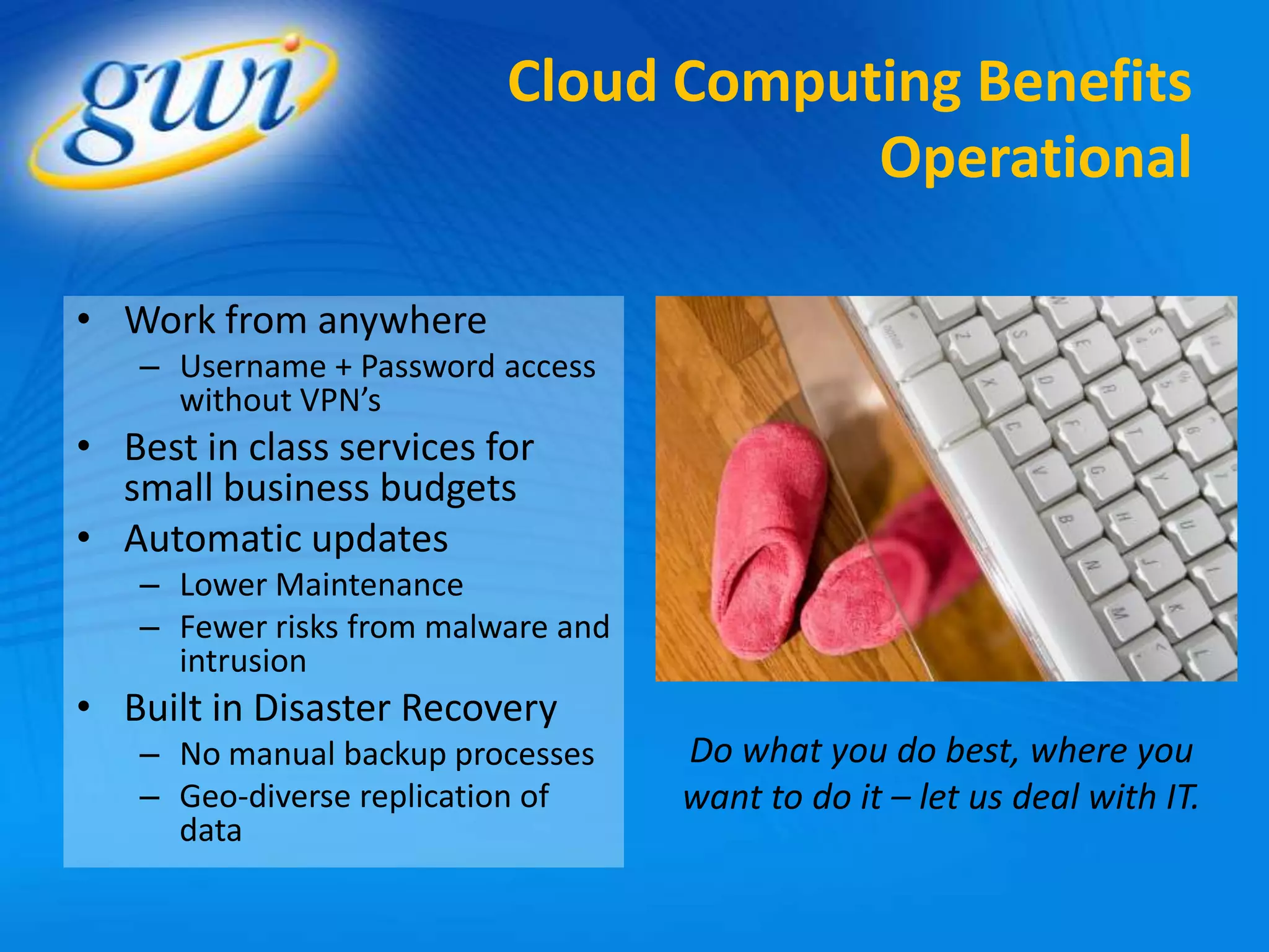 Cloud Computing Benefits
                                      Operational

• Work from anywhere
   – Username + Password access
     without VPN’s
• Best in class services for
  small business budgets
• Automatic updates
   – Lower Maintenance
   – Fewer risks from malware and
     intrusion
• Built in Disaster Recovery
   – No manual backup processes     Do what you do best, where you
   – Geo-diverse replication of     want to do it – let us deal with IT.
     data
 