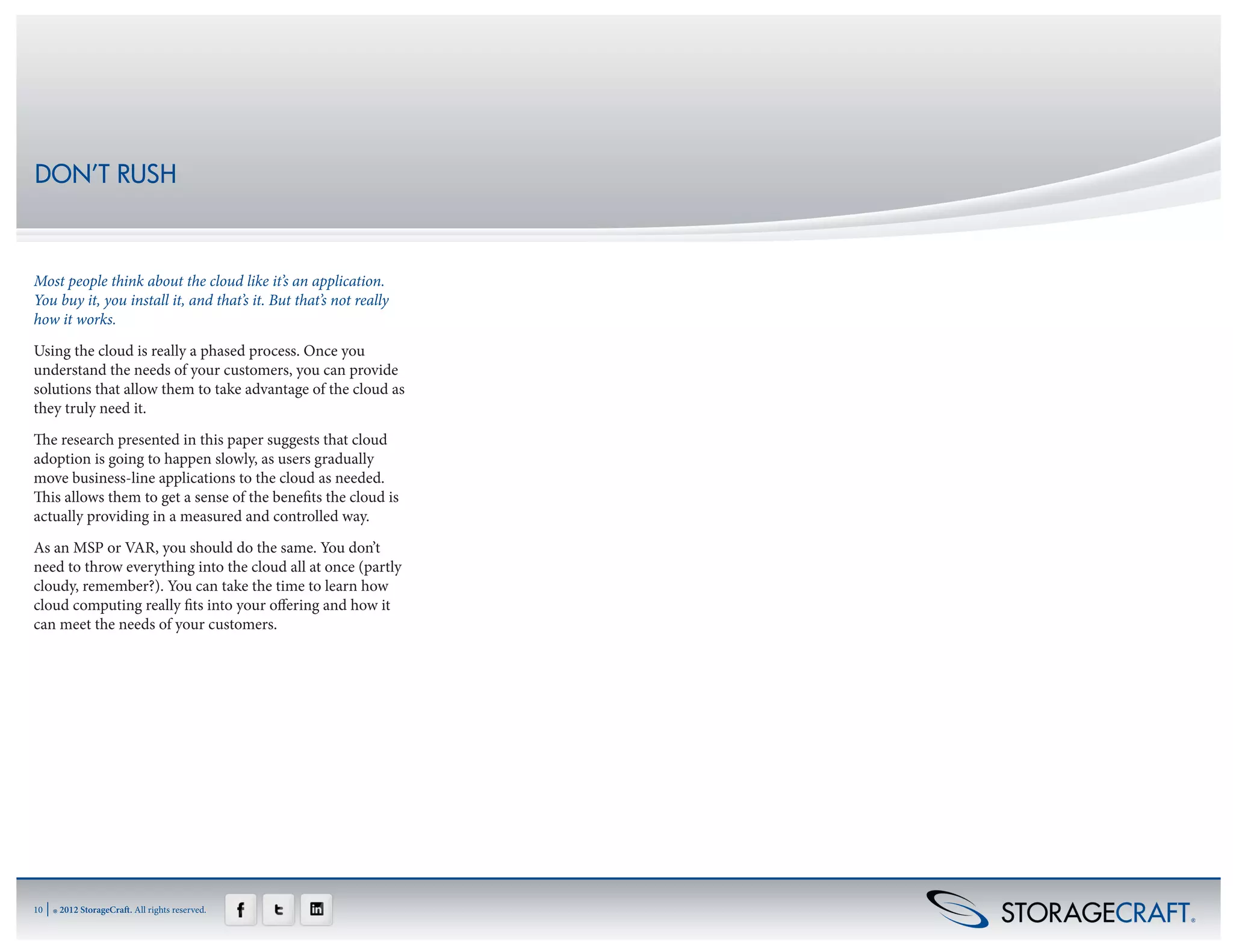 DON’T RUSH



Most people think about the cloud like it’s an application.
You buy it, you install it, and that’s it. But that’s not really
how it works.
Using the cloud is really a phased process. Once you
understand the needs of your customers, you can provide
solutions that allow them to take advantage of the cloud as
they truly need it.
The research presented in this paper suggests that cloud
adoption is going to happen slowly, as users gradually
move business-line applications to the cloud as needed.
This allows them to get a sense of the benefits the cloud is
actually providing in a measured and controlled way.
As an MSP or VAR, you should do the same. You don’t
need to throw everything into the cloud all at once (partly
cloudy, remember?). You can take the time to learn how
cloud computing really fits into your offering and how it
can meet the needs of your customers.




10   | ® 2012 StorageCraft. All rights reserved.
 