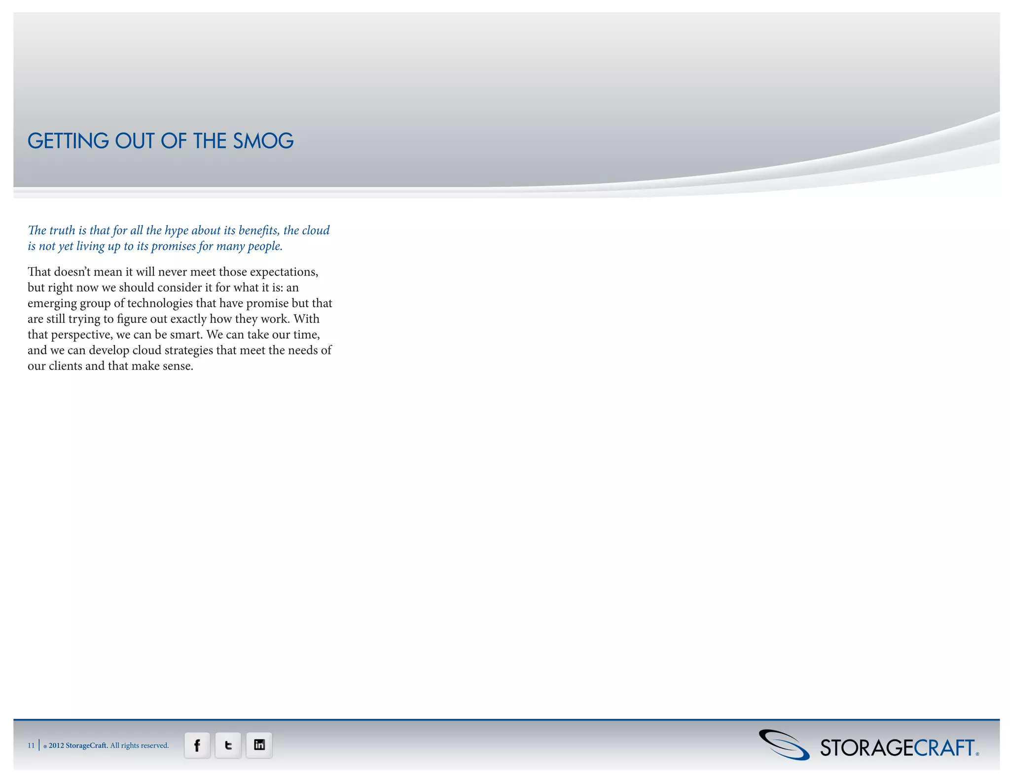 GETTING OUT OF THE SMOG



The truth is that for all the hype about its benefits, the cloud
is not yet living up to its promises for many people.
That doesn’t mean it will never meet those expectations,
but right now we should consider it for what it is: an
emerging group of technologies that have promise but that
are still trying to figure out exactly how they work. With
that perspective, we can be smart. We can take our time,
and we can develop cloud strategies that meet the needs of
our clients and that make sense.




11   | ® 2012 StorageCraft. All rights reserved.
 