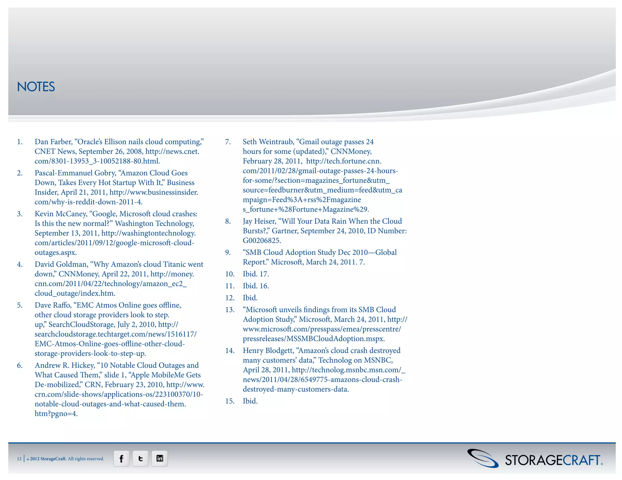 NOTES



1.	        Dan Farber, “Oracle’s Ellison nails cloud computing,”   7.	  Seth Weintraub, “Gmail outage passes 24
           CNET News, September 26, 2008, http://news.cnet.             hours for some (updated),” CNNMoney,
           com/8301-13953_3-10052188-80.html.                           February 28, 2011,  http://tech.fortune.cnn.
2.	        Pascal-Emmanuel Gobry, “Amazon Cloud Goes                    com/2011/02/28/gmail-outage-passes-24-hours-
           Down, Takes Every Hot Startup With It,” Business             for-some/?section=magazines_fortune&utm_
           Insider, April 21, 2011, http://www.businessinsider.         source=feedburner&utm_medium=feed&utm_ca
           com/why-is-reddit-down-2011-4.                               mpaign=Feed%3A+rss%2Fmagazine
                                                                        s_fortune+%28Fortune+Magazine%29.
3.	        Kevin McCaney, “Google, Microsoft cloud crashes:
           Is this the new normal?” Washington Technology,         8.	 Jay Heiser, “Will Your Data Rain When the Cloud
           September 13, 2011, http://washingtontechnology.             Bursts?,” Gartner, September 24, 2010, ID Number:
           com/articles/2011/09/12/google-microsoft-cloud-              G00206825.
           outages.aspx.                                           9.	 “SMB Cloud Adoption Study Dec 2010—Global
4.	        David Goldman, “Why Amazon’s cloud Titanic went              Report.” Microsoft, March 24, 2011. 7.
           down,” CNNMoney, April 22, 2011, http://money.          10.	 Ibid. 17.
           cnn.com/2011/04/22/technology/amazon_ec2_               11.	 Ibid. 16.
           cloud_outage/index.htm.
                                                                   12.	Ibid.
5.	        Dave Raffo, “EMC Atmos Online goes offline,
                                                                   13.	 “Microsoft unveils findings from its SMB Cloud
           other cloud storage providers look to step.
                                                                        Adoption Study,” Microsoft, March 24, 2011, http://
           up,” SearchCloudStorage, July 2, 2010, http://
                                                                        www.microsoft.com/presspass/emea/presscentre/
           searchcloudstorage.techtarget.com/news/1516117/
                                                                        pressreleases/MSSMBCloudAdoption.mspx.
           EMC-Atmos-Online-goes-offline-other-cloud-
           storage-providers-look-to-step-up.                      14.	 Henry Blodgett, “Amazon’s cloud crash destroyed
                                                                        many customers’ data,” Technolog on MSNBC,
6.	        Andrew R. Hickey, “10 Notable Cloud Outages and
                                                                        April 28, 2011, http://technolog.msnbc.msn.com/_
           What Caused Them,” slide 1, “Apple MobileMe Gets
                                                                        news/2011/04/28/6549775-amazons-cloud-crash-
           De-mobilized,” CRN, February 23, 2010, http://www.
                                                                        destroyed-many-customers-data.
           crn.com/slide-shows/applications-os/223100370/10-
           notable-cloud-outages-and-what-caused-them.             15.	Ibid.
           htm?pgno=4.




12   | ® 2012 StorageCraft. All rights reserved.
 