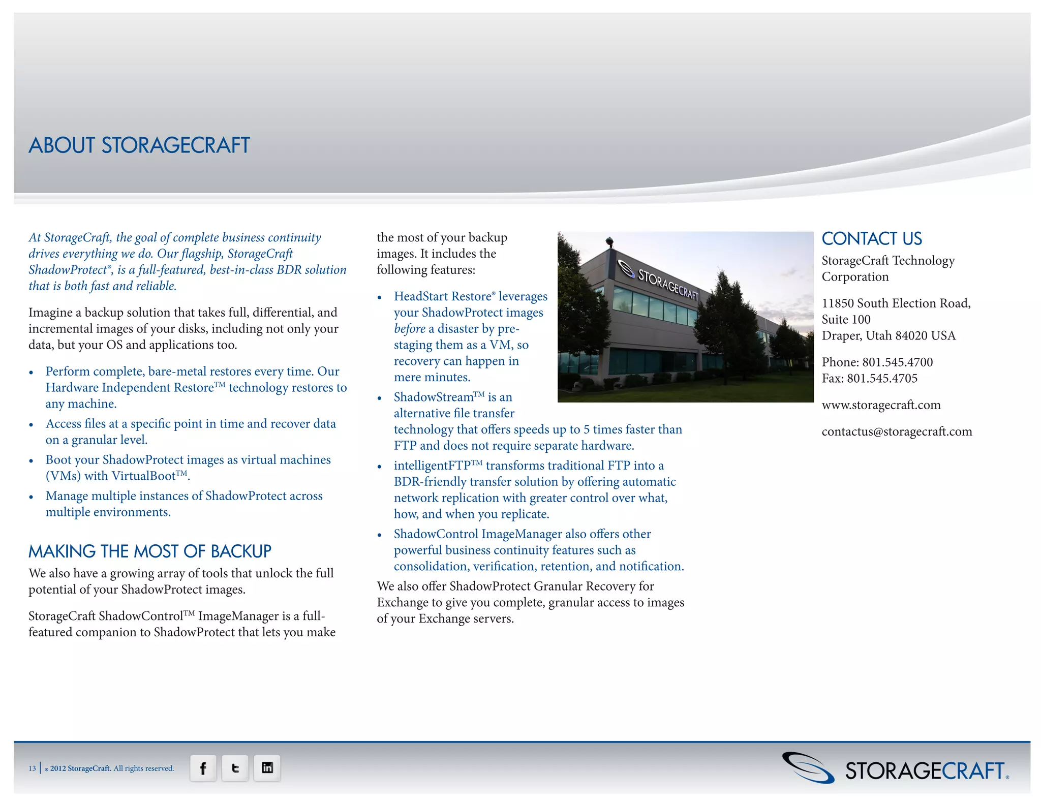 ABOUT STORAGECRAFT



At StorageCraft, the goal of complete business continuity        the most of your backup                                         CONTACT US
drives everything we do. Our flagship, StorageCraft              images. It includes the
                                                                                                                                 StorageCraft Technology
ShadowProtect®, is a full-featured, best-in-class BDR solution   following features:
                                                                                                                                 Corporation
that is both fast and reliable.
                                                                 •	 HeadStart Restore® leverages
                                                                                                                                 11850 South Election Road,
Imagine a backup solution that takes full, differential, and         your ShadowProtect images
                                                                                                                                 Suite 100
incremental images of your disks, including not only your            before a disaster by pre-
                                                                                                                                 Draper, Utah 84020 USA
data, but your OS and applications too.                              staging them as a VM, so
                                                                     recovery can happen in                                      Phone: 801.545.4700     
•	 Perform complete, bare-metal restores every time. Our             mere minutes.                                               Fax: 801.545.4705
   Hardware Independent RestoreTM technology restores to
   any machine.                                                  •	 ShadowStreamTM is an
                                                                                                                                 www.storagecraft.com
                                                                     alternative file transfer
•	 Access files at a specific point in time and recover data         technology that offers speeds up to 5 times faster than     contactus@storagecraft.com
   on a granular level.                                              FTP and does not require separate hardware.
•	 Boot your ShadowProtect images as virtual machines            •	 intelligentFTPTM transforms traditional FTP into a
   (VMs) with VirtualBootTM.                                         BDR-friendly transfer solution by offering automatic
•	 Manage multiple instances of ShadowProtect across                 network replication with greater control over what,
   multiple environments.                                            how, and when you replicate.
                                                                 •	 ShadowControl ImageManager also offers other
MAKING THE MOST OF BACKUP                                            powerful business continuity features such as
                                                                     consolidation, verification, retention, and notification.
We also have a growing array of tools that unlock the full
potential of your ShadowProtect images.                          We also offer ShadowProtect Granular Recovery for
                                                                 Exchange to give you complete, granular access to images
StorageCraft ShadowControlTM ImageManager is a full-             of your Exchange servers.
featured companion to ShadowProtect that lets you make




13   | ® 2012 StorageCraft. All rights reserved.
 