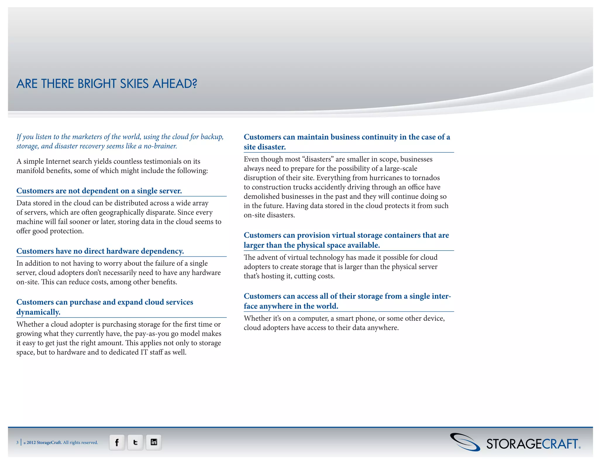 ARE THERE BRIGHT SKIES AHEAD?



If you listen to the marketers of the world, using the cloud for backup,   Customers can maintain business continuity in the case of a
storage, and disaster recovery seems like a no-brainer.                    site disaster.
A simple Internet search yields countless testimonials on its              Even though most “disasters” are smaller in scope, businesses
manifold benefits, some of which might include the following:              always need to prepare for the possibility of a large-scale
                                                                           disruption of their site. Everything from hurricanes to tornados
                                                                           to construction trucks accidently driving through an office have
Customers are not dependent on a single server.
                                                                           demolished businesses in the past and they will continue doing so
Data stored in the cloud can be distributed across a wide array            in the future. Having data stored in the cloud protects it from such
of servers, which are often geographically disparate. Since every          on-site disasters.
machine will fail sooner or later, storing data in the cloud seems to
offer good protection.
                                                                           Customers can provision virtual storage containers that are
                                                                           larger than the physical space available.
Customers have no direct hardware dependency.
                                                                           The advent of virtual technology has made it possible for cloud
In addition to not having to worry about the failure of a single           adopters to create storage that is larger than the physical server
server, cloud adopters don’t necessarily need to have any hardware         that’s hosting it, cutting costs.
on-site. This can reduce costs, among other benefits.
                                                                           Customers can access all of their storage from a single inter-
Customers can purchase and expand cloud services                           face anywhere in the world.
dynamically.
                                                                           Whether it’s on a computer, a smart phone, or some other device,
Whether a cloud adopter is purchasing storage for the first time or        cloud adopters have access to their data anywhere.
growing what they currently have, the pay-as-you go model makes
it easy to get just the right amount. This applies not only to storage
space, but to hardware and to dedicated IT staff as well.




3   | ® 2012 StorageCraft. All rights reserved.
 