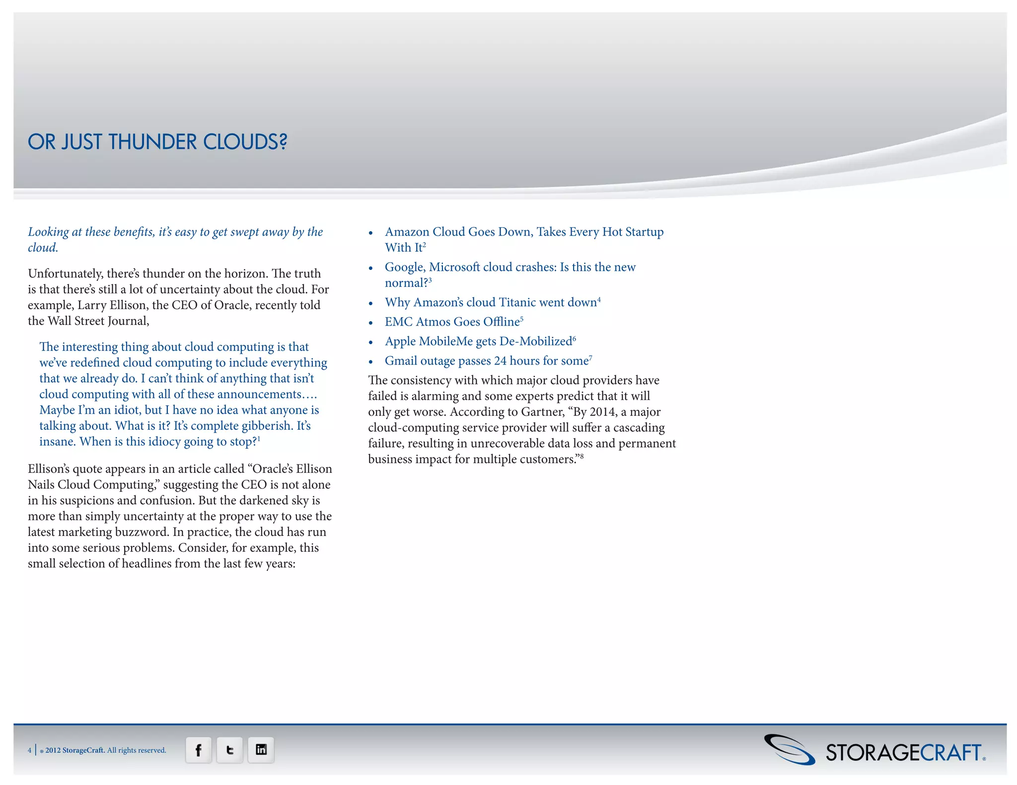 OR JUST THUNDER CLOUDS?



Looking at these benefits, it’s easy to get swept away by the     •	 Amazon Cloud Goes Down, Takes Every Hot Startup
cloud.                                                                With It2
Unfortunately, there’s thunder on the horizon. The truth          •	 Google, Microsoft cloud crashes: Is this the new
is that there’s still a lot of uncertainty about the cloud. For       normal?3
example, Larry Ellison, the CEO of Oracle, recently told          •	 Why Amazon’s cloud Titanic went down4
the Wall Street Journal,                                          •	 EMC Atmos Goes Offline5
     The interesting thing about cloud computing is that          •	 Apple MobileMe gets De-Mobilized6
     we’ve redefined cloud computing to include everything        •	 Gmail outage passes 24 hours for some7
     that we already do. I can’t think of anything that isn’t     The consistency with which major cloud providers have
     cloud computing with all of these announcements….            failed is alarming and some experts predict that it will
     Maybe I’m an idiot, but I have no idea what anyone is        only get worse. According to Gartner, “By 2014, a major
     talking about. What is it? It’s complete gibberish. It’s     cloud-computing service provider will suffer a cascading
     insane. When is this idiocy going to stop?1                  failure, resulting in unrecoverable data loss and permanent
                                                                  business impact for multiple customers.”8
Ellison’s quote appears in an article called “Oracle’s Ellison
Nails Cloud Computing,” suggesting the CEO is not alone
in his suspicions and confusion. But the darkened sky is
more than simply uncertainty at the proper way to use the
latest marketing buzzword. In practice, the cloud has run
into some serious problems. Consider, for example, this
small selection of headlines from the last few years:




4   | ® 2012 StorageCraft. All rights reserved.
 