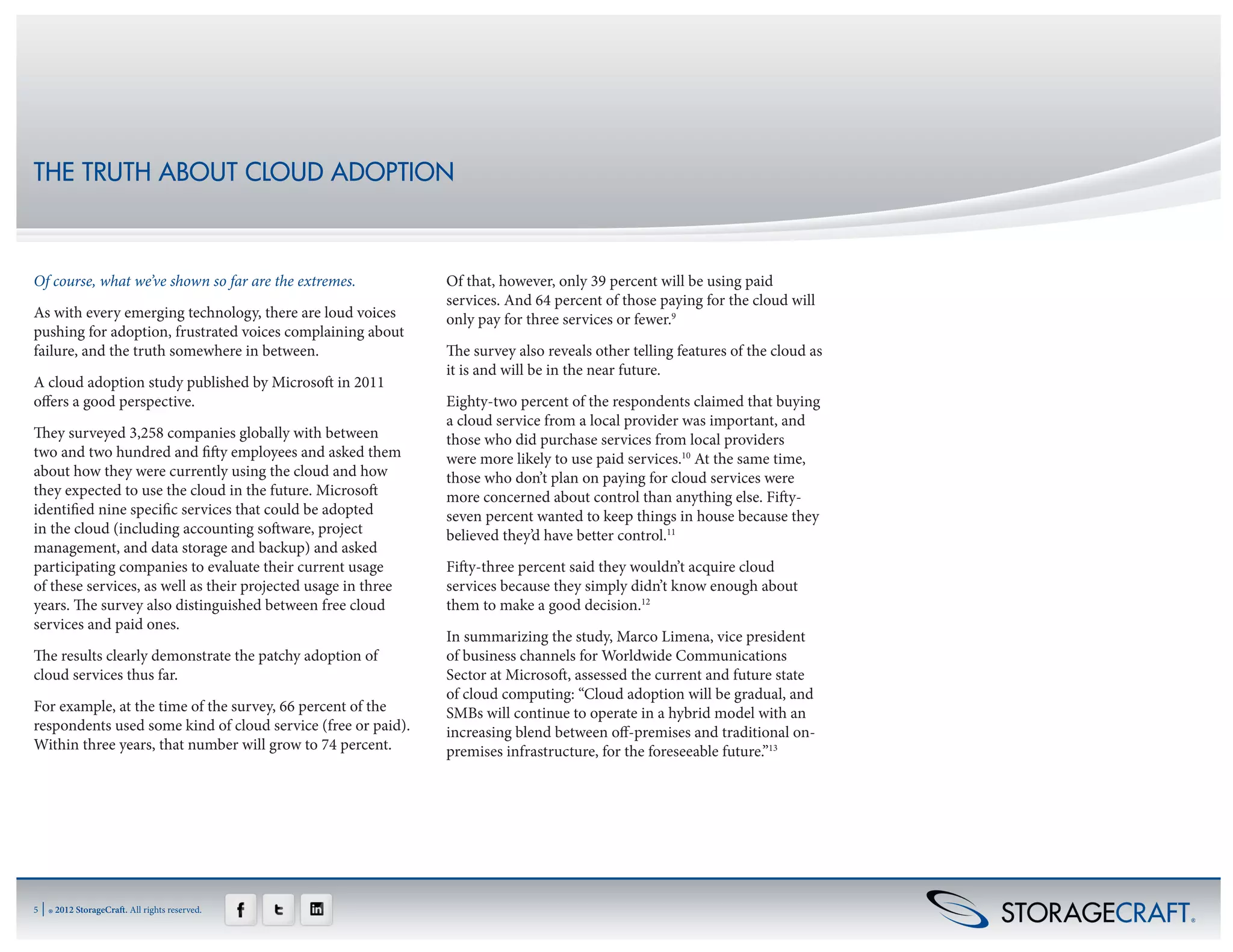 THE TRUTH ABOUT CLOUD ADOPTION



Of course, what we’ve shown so far are the extremes.           Of that, however, only 39 percent will be using paid
                                                               services. And 64 percent of those paying for the cloud will
As with every emerging technology, there are loud voices       only pay for three services or fewer.9
pushing for adoption, frustrated voices complaining about
failure, and the truth somewhere in between.                   The survey also reveals other telling features of the cloud as
                                                               it is and will be in the near future.
A cloud adoption study published by Microsoft in 2011
offers a good perspective.                                     Eighty-two percent of the respondents claimed that buying
                                                               a cloud service from a local provider was important, and
They surveyed 3,258 companies globally with between            those who did purchase services from local providers
two and two hundred and fifty employees and asked them         were more likely to use paid services.10 At the same time,
about how they were currently using the cloud and how          those who don’t plan on paying for cloud services were
they expected to use the cloud in the future. Microsoft        more concerned about control than anything else. Fifty-
identified nine specific services that could be adopted        seven percent wanted to keep things in house because they
in the cloud (including accounting software, project           believed they’d have better control.11
management, and data storage and backup) and asked
participating companies to evaluate their current usage        Fifty-three percent said they wouldn’t acquire cloud
of these services, as well as their projected usage in three   services because they simply didn’t know enough about
years. The survey also distinguished between free cloud        them to make a good decision.12
services and paid ones.
                                                               In summarizing the study, Marco Limena, vice president
The results clearly demonstrate the patchy adoption of         of business channels for Worldwide Communications
cloud services thus far.                                       Sector at Microsoft, assessed the current and future state
                                                               of cloud computing: “Cloud adoption will be gradual, and
For example, at the time of the survey, 66 percent of the      SMBs will continue to operate in a hybrid model with an
respondents used some kind of cloud service (free or paid).    increasing blend between off-premises and traditional on-
Within three years, that number will grow to 74 percent.       premises infrastructure, for the foreseeable future.”13




5   | ® 2012 StorageCraft. All rights reserved.
 