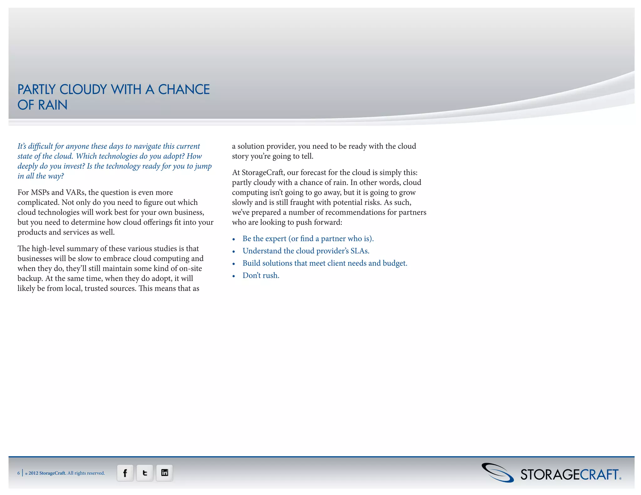 PARTLY CLOUDY WITH A CHANCE
OF RAIN


It’s difficult for anyone these days to navigate this current   a solution provider, you need to be ready with the cloud
state of the cloud. Which technologies do you adopt? How        story you’re going to tell.
deeply do you invest? Is the technology ready for you to jump
in all the way?                                                 At StorageCraft, our forecast for the cloud is simply this:
                                                                partly cloudy with a chance of rain. In other words, cloud
For MSPs and VARs, the question is even more                    computing isn’t going to go away, but it is going to grow
complicated. Not only do you need to figure out which           slowly and is still fraught with potential risks. As such,
cloud technologies will work best for your own business,        we’ve prepared a number of recommendations for partners
but you need to determine how cloud offerings fit into your     who are looking to push forward:
products and services as well.
                                                                •	   Be the expert (or find a partner who is).
The high-level summary of these various studies is that         •	   Understand the cloud provider’s SLAs.
businesses will be slow to embrace cloud computing and
                                                                •	   Build solutions that meet client needs and budget.
when they do, they’ll still maintain some kind of on-site
backup. At the same time, when they do adopt, it will           •	   Don’t rush.
likely be from local, trusted sources. This means that as




6   | ® 2012 StorageCraft. All rights reserved.
 
