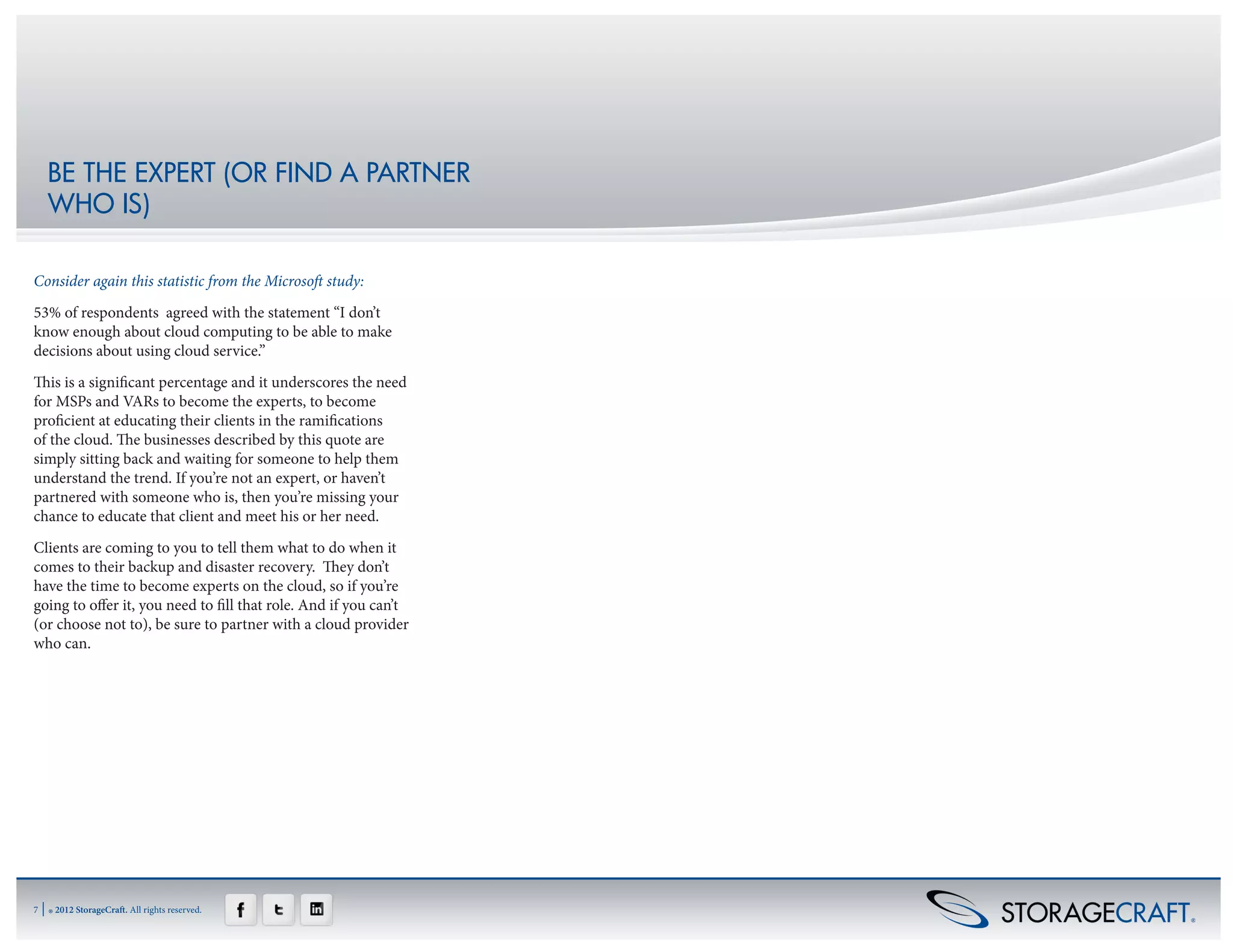 BE THE EXPERT (OR FIND A PARTNER
     WHO IS)

Consider again this statistic from the Microsoft study:
53% of respondents agreed with the statement “I don’t
know enough about cloud computing to be able to make
decisions about using cloud service.”
This is a significant percentage and it underscores the need
for MSPs and VARs to become the experts, to become
proficient at educating their clients in the ramifications
of the cloud. The businesses described by this quote are
simply sitting back and waiting for someone to help them
understand the trend. If you’re not an expert, or haven’t
partnered with someone who is, then you’re missing your
chance to educate that client and meet his or her need.
Clients are coming to you to tell them what to do when it
comes to their backup and disaster recovery. They don’t
have the time to become experts on the cloud, so if you’re
going to offer it, you need to fill that role. And if you can’t
(or choose not to), be sure to partner with a cloud provider
who can.




7   | ® 2012 StorageCraft. All rights reserved.
 