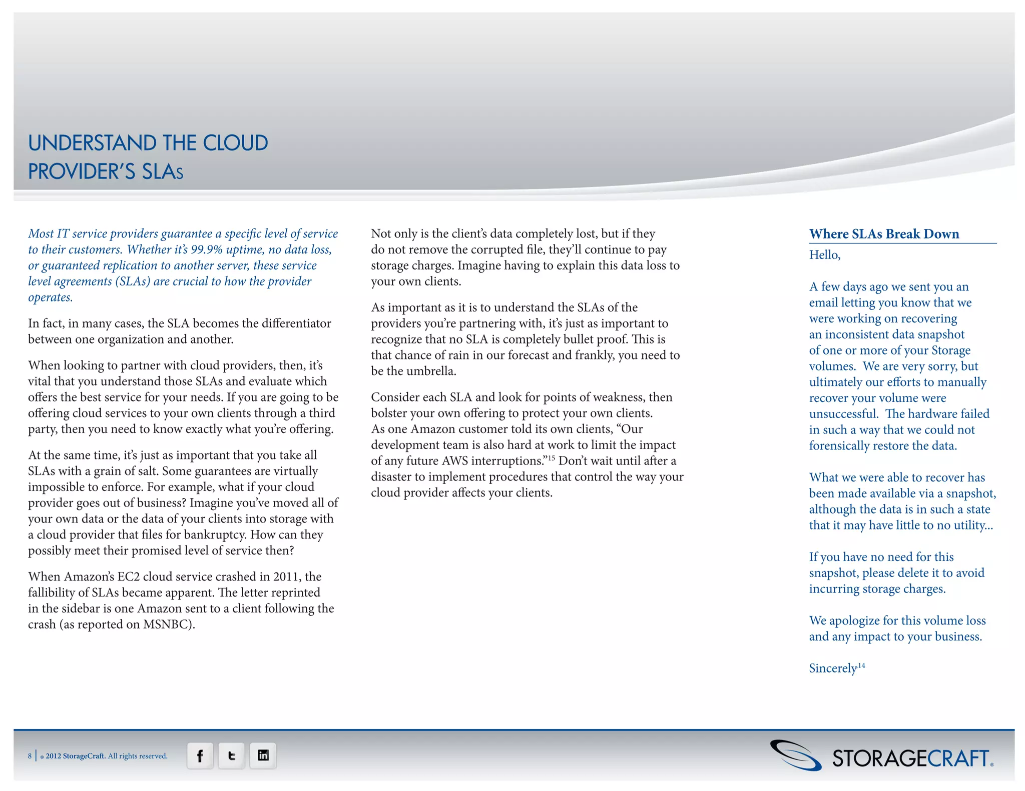 UNDERSTAND THE CLOUD
PROVIDER’S SLAs

Most IT service providers guarantee a specific level of service   Not only is the client’s data completely lost, but if they     Where SLAs Break Down
to their customers. Whether it’s 99.9% uptime, no data loss,      do not remove the corrupted file, they’ll continue to pay      Hello,
or guaranteed replication to another server, these service        storage charges. Imagine having to explain this data loss to    
level agreements (SLAs) are crucial to how the provider           your own clients.                                              A few days ago we sent you an
operates.                                                                                                                        email letting you know that we
                                                                  As important as it is to understand the SLAs of the
In fact, in many cases, the SLA becomes the differentiator        providers you’re partnering with, it’s just as important to    were working on recovering
between one organization and another.                             recognize that no SLA is completely bullet proof. This is      an inconsistent data snapshot
                                                                  that chance of rain in our forecast and frankly, you need to   of one or more of your Storage
When looking to partner with cloud providers, then, it’s          be the umbrella.                                               volumes.  We are very sorry, but
vital that you understand those SLAs and evaluate which                                                                          ultimately our efforts to manually
offers the best service for your needs. If you are going to be    Consider each SLA and look for points of weakness, then        recover your volume were
offering cloud services to your own clients through a third       bolster your own offering to protect your own clients.         unsuccessful.  The hardware failed
party, then you need to know exactly what you’re offering.        As one Amazon customer told its own clients, “Our              in such a way that we could not
                                                                  development team is also hard at work to limit the impact      forensically restore the data.
At the same time, it’s just as important that you take all        of any future AWS interruptions.”15 Don’t wait until after a    
SLAs with a grain of salt. Some guarantees are virtually          disaster to implement procedures that control the way your     What we were able to recover has
impossible to enforce. For example, what if your cloud            cloud provider affects your clients.                           been made available via a snapshot,
provider goes out of business? Imagine you’ve moved all of                                                                       although the data is in such a state
your own data or the data of your clients into storage with                                                                      that it may have little to no utility...
a cloud provider that files for bankruptcy. How can they                                                                          
possibly meet their promised level of service then?                                                                              If you have no need for this
When Amazon’s EC2 cloud service crashed in 2011, the                                                                             snapshot, please delete it to avoid
fallibility of SLAs became apparent. The letter reprinted                                                                        incurring storage charges.
in the sidebar is one Amazon sent to a client following the                                                                       
crash (as reported on MSNBC).                                                                                                    We apologize for this volume loss
                                                                                                                                 and any impact to your business.

                                                                                                                                 Sincerely,14




8   | ® 2012 StorageCraft. All rights reserved.
 